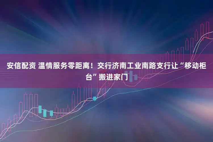安信配资 温情服务零距离！交行济南工业南路支行让“移动柜台”搬进家门