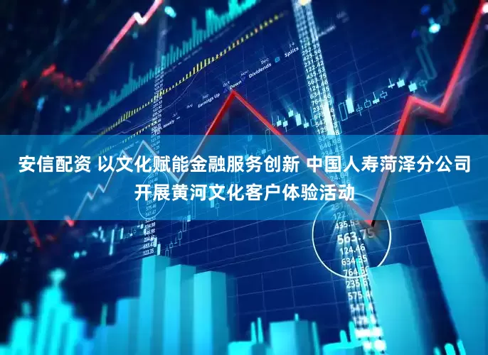 安信配资 以文化赋能金融服务创新 中国人寿菏泽分公司开展黄河文化客户体验活动