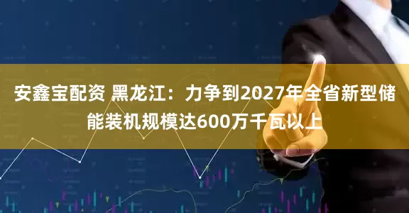安鑫宝配资 黑龙江：力争到2027年全省新型储能装机规模达600万千瓦以上