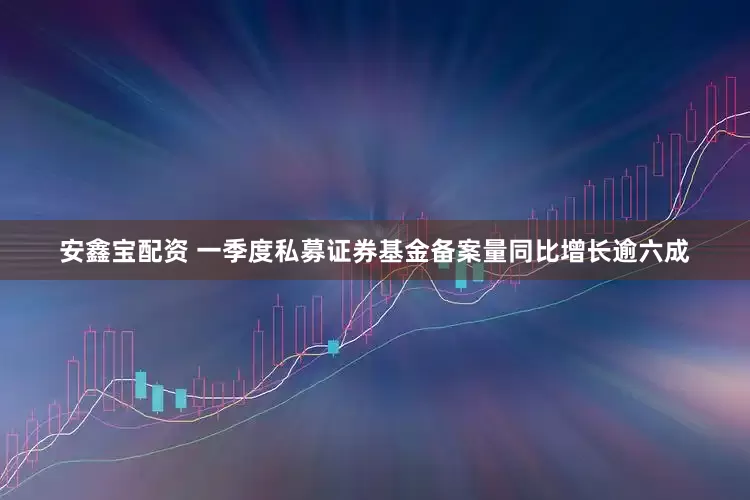 安鑫宝配资 一季度私募证券基金备案量同比增长逾六成