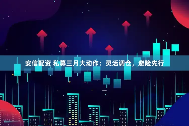 安信配资 私募三月大动作：灵活调仓，避险先行